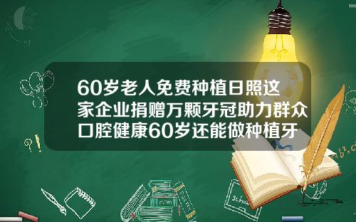 60岁老人免费种植日照这家企业捐赠万颗牙冠助力群众口腔健康60岁还能做种植牙吗