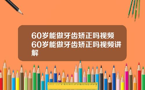 60岁能做牙齿矫正吗视频60岁能做牙齿矫正吗视频讲解