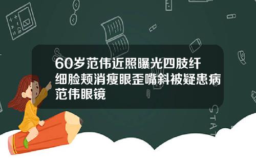 60岁范伟近照曝光四肢纤细脸颊消瘦眼歪嘴斜被疑患病范伟眼镜
