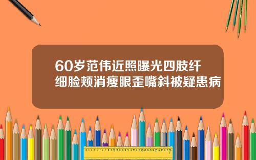 60岁范伟近照曝光四肢纤细脸颊消瘦眼歪嘴斜被疑患病