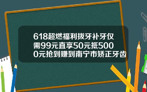 618超燃福利拔牙补牙仅需99元直享50元抵5000元抢到赚到南宁市矫正牙齿大概多少钱