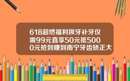 618超燃福利拔牙补牙仅需99元直享50元抵5000元抢到赚到南宁牙齿矫正大概要多少钱一次