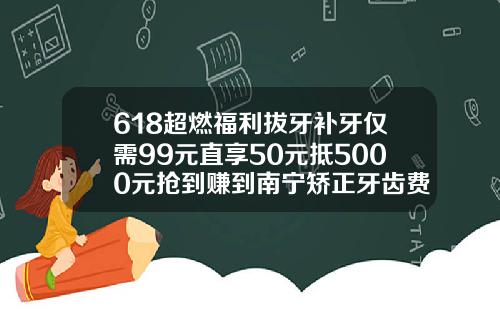 618超燃福利拔牙补牙仅需99元直享50元抵5000元抢到赚到南宁矫正牙齿费用