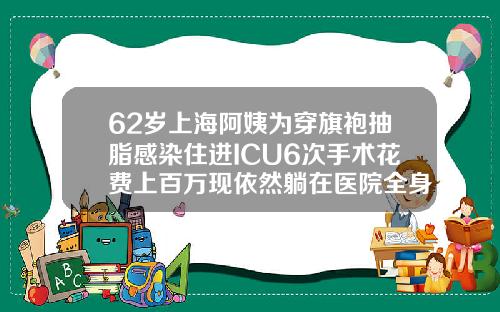 62岁上海阿姨为穿旗袍抽脂感染住进ICU6次手术花费上百万现依然躺在医院全身吸脂多少钱2022