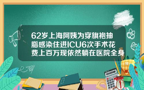 62岁上海阿姨为穿旗袍抽脂感染住进ICU6次手术花费上百万现依然躺在医院全身抽脂术要多少钱一次
