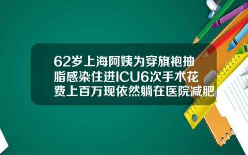 62岁上海阿姨为穿旗袍抽脂感染住进ICU6次手术花费上百万现依然躺在医院减肥抽脂价格