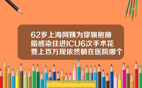 62岁上海阿姨为穿旗袍抽脂感染住进ICU6次手术花费上百万现依然躺在医院哪个医院做抽脂手术最好