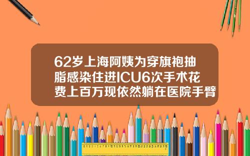 62岁上海阿姨为穿旗袍抽脂感染住进ICU6次手术花费上百万现依然躺在医院手臂抽脂的价格