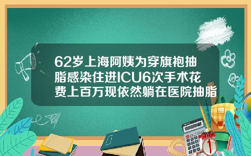 62岁上海阿姨为穿旗袍抽脂感染住进ICU6次手术花费上百万现依然躺在医院抽脂好多钱一次