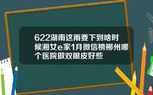 622湖南这雨要下到啥时候湘女e家1月微信榜郴州哪个医院做双眼皮好些