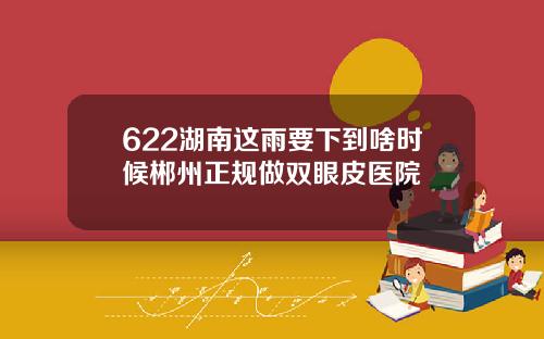 622湖南这雨要下到啥时候郴州正规做双眼皮医院