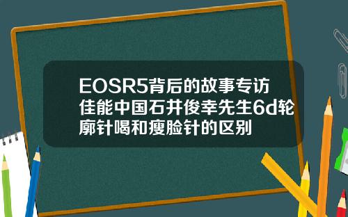 EOSR5背后的故事专访佳能中国石井俊幸先生6d轮廓针喝和瘦脸针的区别