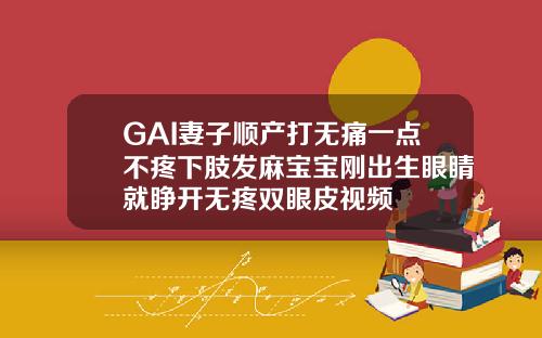 GAI妻子顺产打无痛一点不疼下肢发麻宝宝刚出生眼睛就睁开无疼双眼皮视频