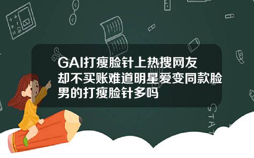 GAI打瘦脸针上热搜网友却不买账难道明星爱变同款脸男的打瘦脸针多吗