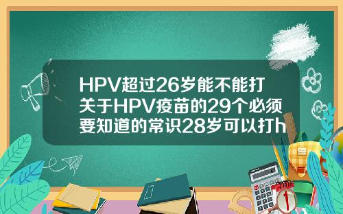 HPV超过26岁能不能打关于HPV疫苗的29个必须要知道的常识28岁可以打hpv几价