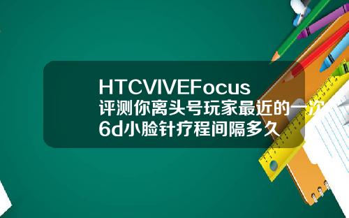 HTCVIVEFocus评测你离头号玩家最近的一次6d小脸针疗程间隔多久