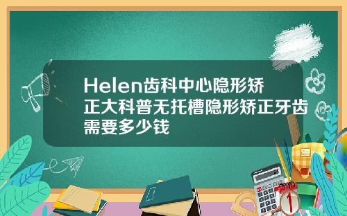 Helen齿科中心隐形矫正大科普无托槽隐形矫正牙齿需要多少钱