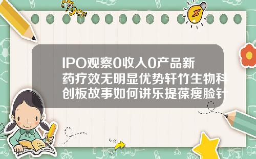 IPO观察0收入0产品新药疗效无明显优势轩竹生物科创板故事如何讲乐提葆瘦脸针价格多少钱