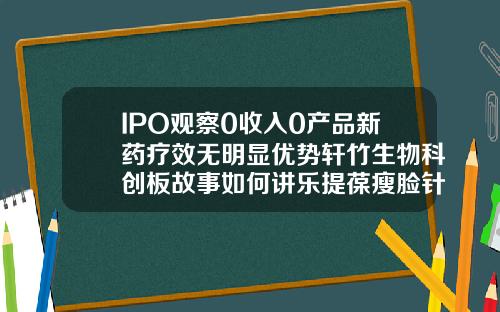 IPO观察0收入0产品新药疗效无明显优势轩竹生物科创板故事如何讲乐提葆瘦脸针多少钱一支啊