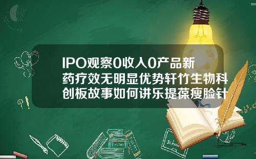 IPO观察0收入0产品新药疗效无明显优势轩竹生物科创板故事如何讲乐提葆瘦脸针多少钱