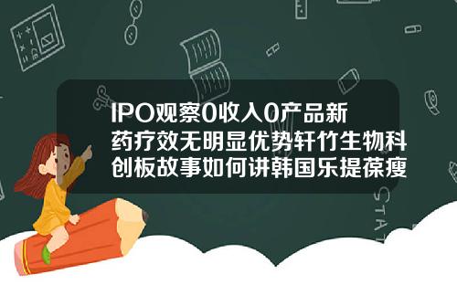 IPO观察0收入0产品新药疗效无明显优势轩竹生物科创板故事如何讲韩国乐提葆瘦脸针多久见效