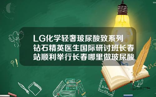 LG化学轻奢玻尿酸致系列钻石精英医生国际研讨班长春站顺利举行长春哪里做玻尿酸填充好