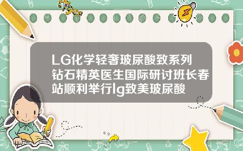 LG化学轻奢玻尿酸致系列钻石精英医生国际研讨班长春站顺利举行lg致美玻尿酸