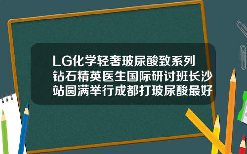 LG化学轻奢玻尿酸致系列钻石精英医生国际研讨班长沙站圆满举行成都打玻尿酸最好的医生