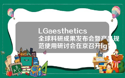 LGaesthetics全球科研成果发布会暨产品规范使用研讨会在京召开lg致美玻尿酸