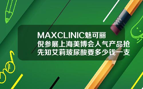 MAXCLINIC魅可丽倪参展上海美博会人气产品抢先知艾莉玻尿酸要多少钱一支
