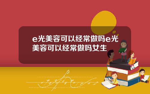 e光美容可以经常做吗e光美容可以经常做吗女生