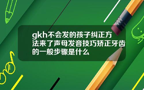 gkh不会发的孩子纠正方法来了声母发音技巧矫正牙齿的一般步骤是什么