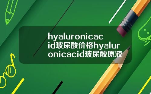 hyaluronicacid玻尿酸价格hyaluronicacid玻尿酸原液