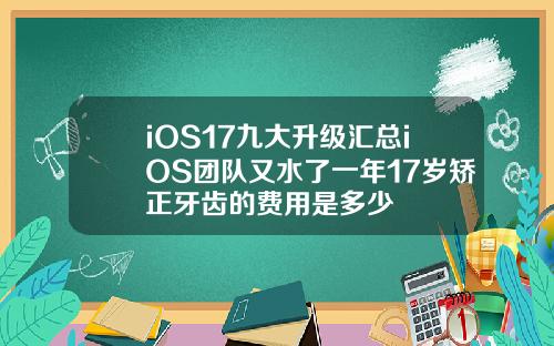 iOS17九大升级汇总iOS团队又水了一年17岁矫正牙齿的费用是多少