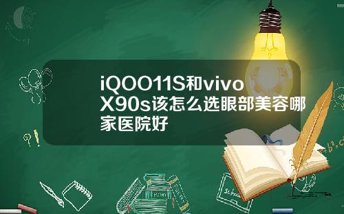 iQOO11S和vivoX90s该怎么选眼部美容哪家医院好