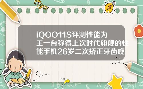 iQOO11S评测性能为王一台称得上次时代旗舰的性能手机26岁二次矫正牙齿晚不晚