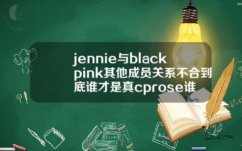jennie与blackpink其他成员关系不合到底谁才是真cprose谁