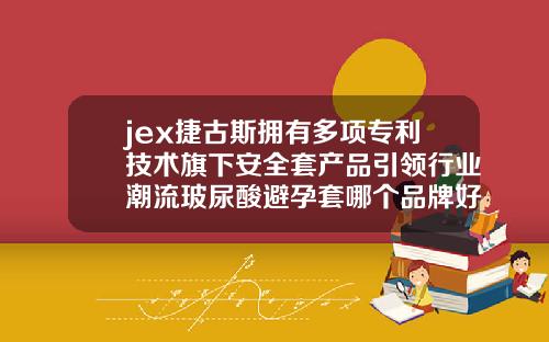jex捷古斯拥有多项专利技术旗下安全套产品引领行业潮流玻尿酸避孕套哪个品牌好一点安全一点