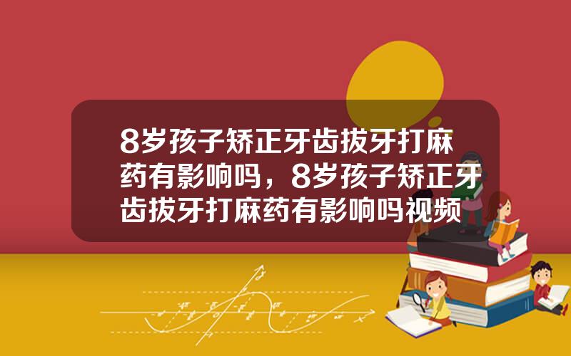 8岁孩子矫正牙齿拔牙打麻药有影响吗，8岁孩子矫正牙齿拔牙打麻药有影响吗视频