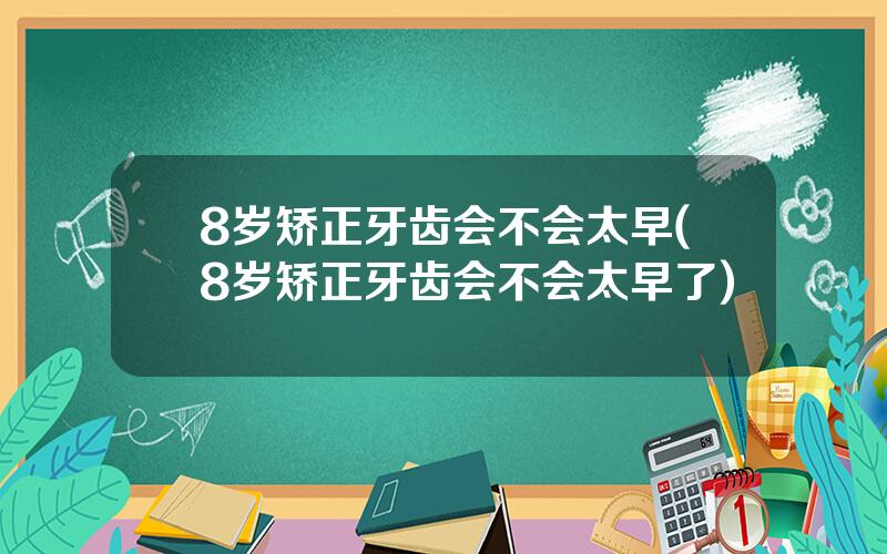 8岁矫正牙齿会不会太早(8岁矫正牙齿会不会太早了)