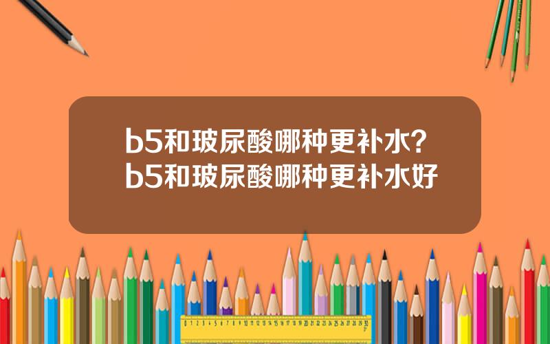 b5和玻尿酸哪种更补水？b5和玻尿酸哪种更补水好