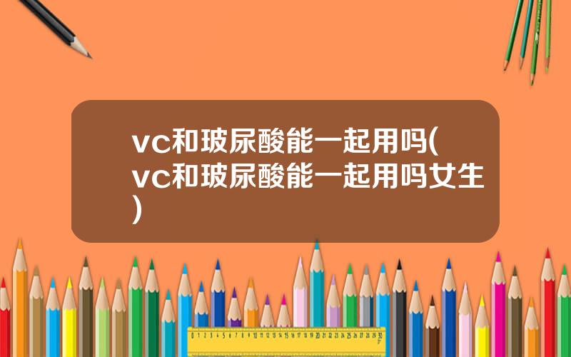 vc和玻尿酸能一起用吗(vc和玻尿酸能一起用吗女生)