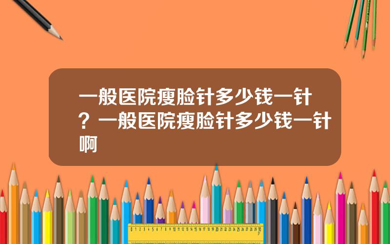 一般医院瘦脸针多少钱一针？一般医院瘦脸针多少钱一针啊