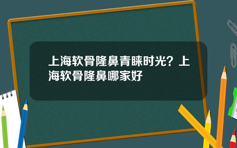 上海软骨隆鼻青睐时光？上海软骨隆鼻哪家好