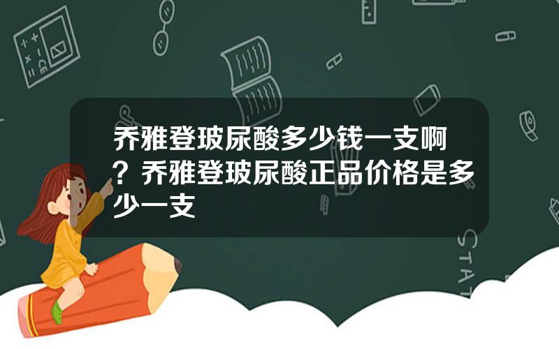 乔雅登玻尿酸多少钱一支啊？乔雅登玻尿酸正品价格是多少一支