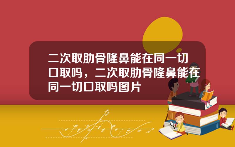 二次取肋骨隆鼻能在同一切口取吗，二次取肋骨隆鼻能在同一切口取吗图片