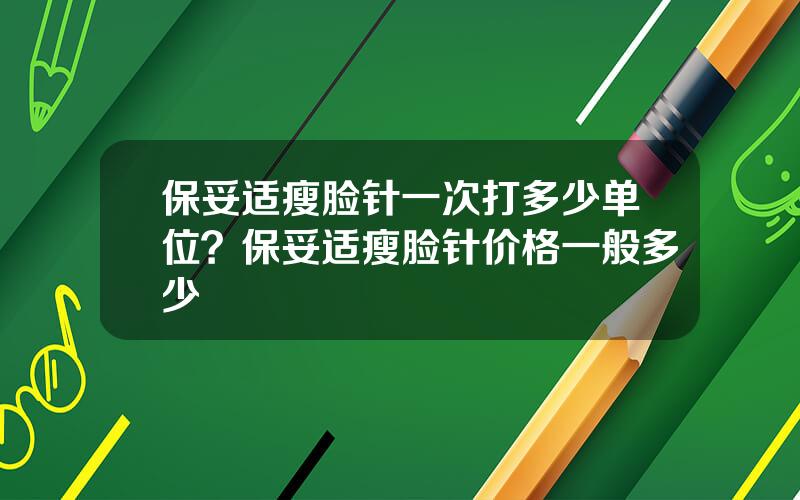 保妥适瘦脸针一次打多少单位？保妥适瘦脸针价格一般多少
