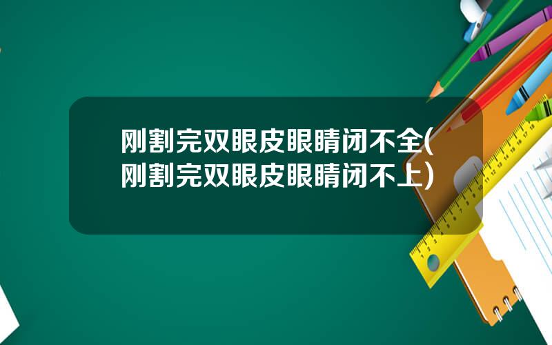 刚割完双眼皮眼睛闭不全(刚割完双眼皮眼睛闭不上)