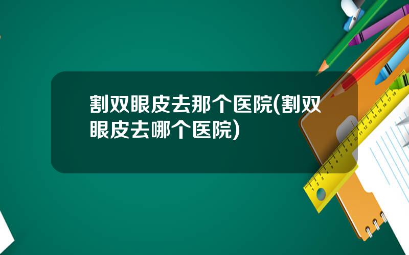 割双眼皮去那个医院(割双眼皮去哪个医院)