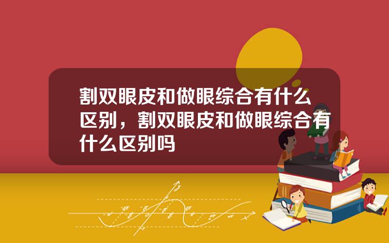 割双眼皮和做眼综合有什么区别，割双眼皮和做眼综合有什么区别吗
